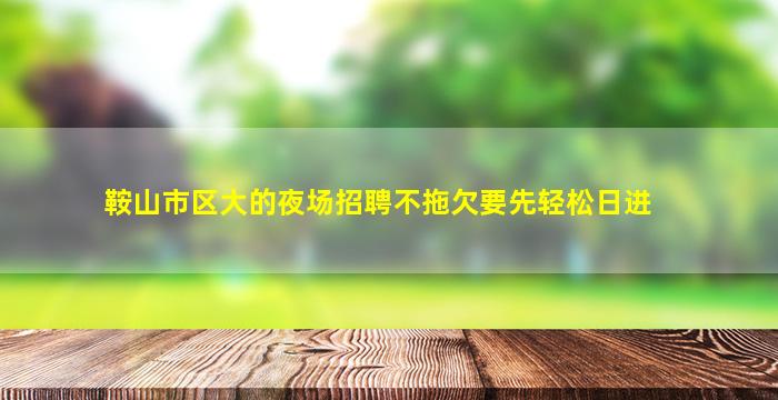 鞍山市区大的夜场招聘不拖欠要先轻松日进